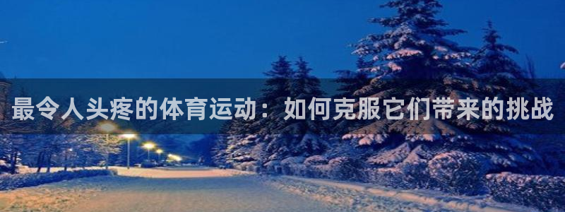 k1体育十年品牌官网：最令人头疼的体育运动：如何克服它们带来的挑战